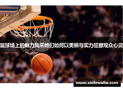 篮球场上的魅力风采她们如何以美丽与实力征服观众心灵