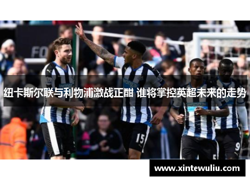 纽卡斯尔联与利物浦激战正酣 谁将掌控英超未来的走势