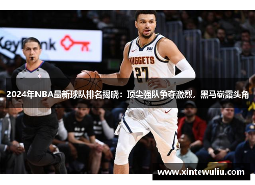 2024年NBA最新球队排名揭晓：顶尖强队争夺激烈，黑马崭露头角