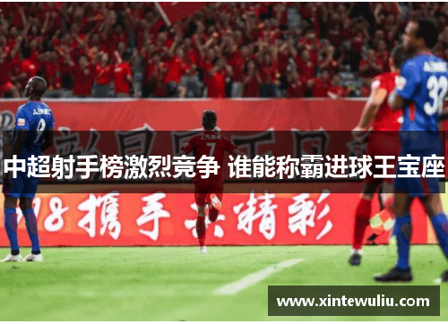 中超射手榜激烈竞争 谁能称霸进球王宝座