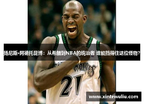 扬尼斯·阿德托昆博：从希腊到NBA的统治者 谁能挡得住这位怪物？
