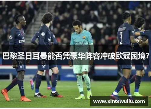 巴黎圣日耳曼能否凭豪华阵容冲破欧冠困境？