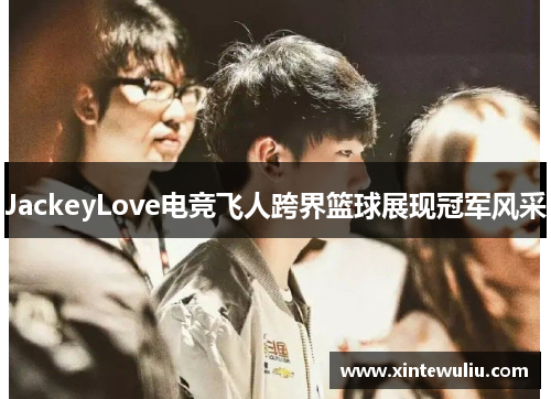 JackeyLove电竞飞人跨界篮球展现冠军风采