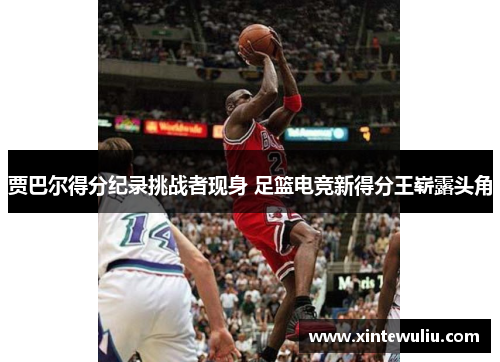 贾巴尔得分纪录挑战者现身 足篮电竞新得分王崭露头角