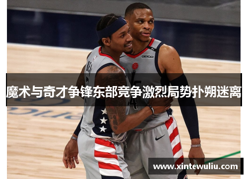 魔术与奇才争锋东部竞争激烈局势扑朔迷离