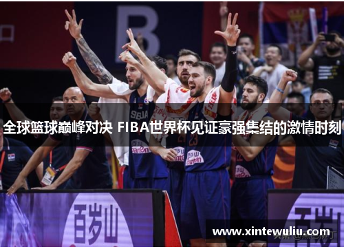 全球篮球巅峰对决 FIBA世界杯见证豪强集结的激情时刻