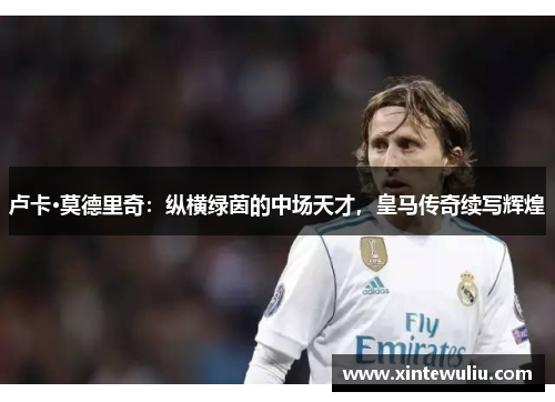 卢卡·莫德里奇：纵横绿茵的中场天才，皇马传奇续写辉煌
