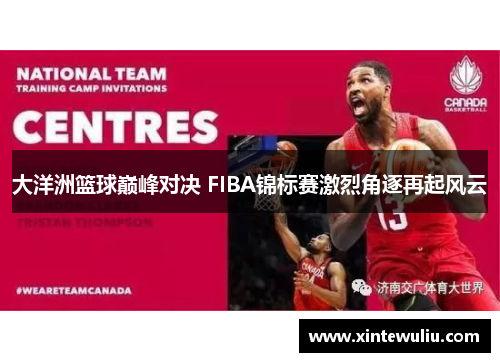 大洋洲篮球巅峰对决 FIBA锦标赛激烈角逐再起风云