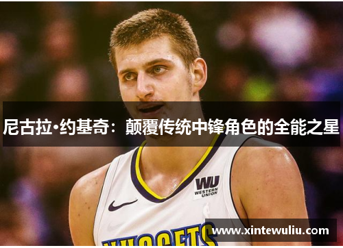 尼古拉·约基奇：颠覆传统中锋角色的全能之星