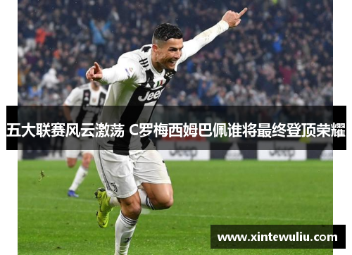 五大联赛风云激荡 C罗梅西姆巴佩谁将最终登顶荣耀